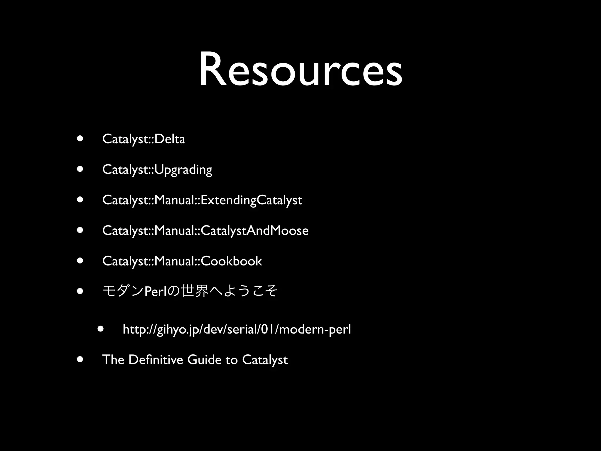 Resources
•   Catalyst::Delta

•   Catalyst::Upgrading

•   Catalyst::Manual::ExtendingCatalyst

•   Catalyst::Manual::CatalystAndMoose

•   Catalyst::Manual::Cookbook

•          Perl

    •   http://gihyo.jp/dev/serial/01/modern-perl

•   The Deﬁnitive Guide to Catalyst
 