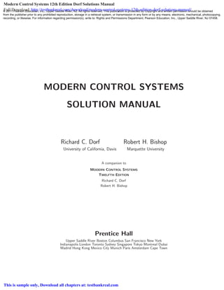 MODERN CONTROL SYSTEMS
SOLUTION MANUAL
Richard C. Dorf Robert H. Bishop
University of California, Davis Marquette University
A companion to
MODERN CONTROL SYSTEMS
TWELFTH EDITION
Richard C. Dorf
Robert H. Bishop
Prentice Hall
Upper Saddle River Boston Columbus San Francisco New York
Indianapolis London Toronto Sydney Singapore Tokyo Montreal Dubai
Madrid Hong Kong Mexico City Munich Paris Amsterdam Cape Town
© 2011 Pearson Education, Inc., Upper Saddle River, NJ. All rights reserved. This publication is protected by Copyright and written permission should be obtained
from the publisher prior to any prohibited reproduction, storage in a retrieval system, or transmission in any form or by any means, electronic, mechanical, photocopying,
recording, or likewise. For information regarding permission(s), write to: Rights and Permissions Department, Pearson Education, Inc., Upper Saddle River, NJ 07458.
Modern Control Systems 12th Edition Dorf Solutions Manual
Full Download: http://testbankreal.com/download/modern-control-systems-12th-edition-dorf-solutions-manual/
This is sample only, Download all chapters at: testbankreal.com
 