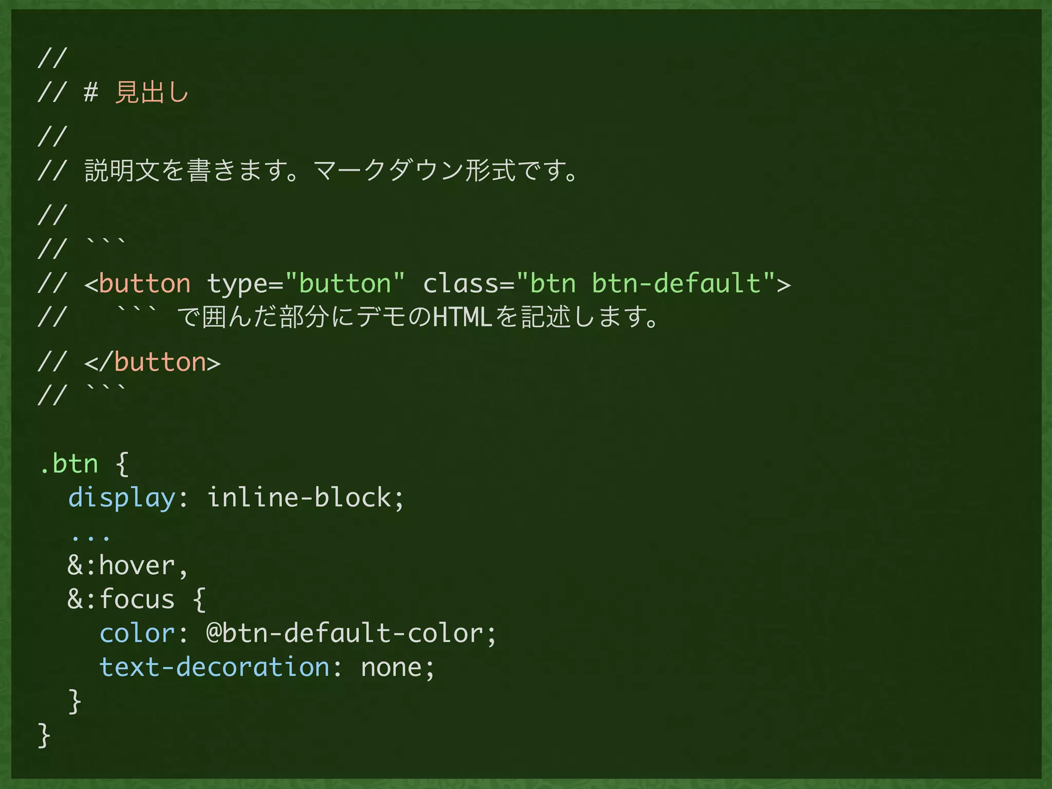//	
// # 見出し	
//	
// 説明文を書きます。マークダウン形式です。	
//	
// ```	
// <button type="button" class="btn btn-default">	
// ``` で囲んだ部分にデモのHTMLを記述します。	
// </button>	
// ```	
!
.btn {	
display: inline-block;	
...	
&:hover,	
&:focus {	
color: @btn-default-color;	
text-decoration: none;	
}	
}
 