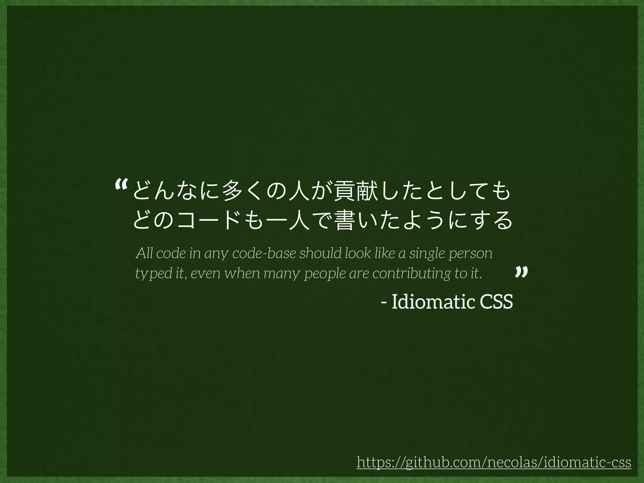 どんなに多くの人が貢献したとしても
どのコードも一人で書いたようにする
https://github.com/necolas/idiomatic-css
- Idiomatic CSS
All code in any code-base should look like a single person
typed it, even when many people are contributing to it.
“
”
 