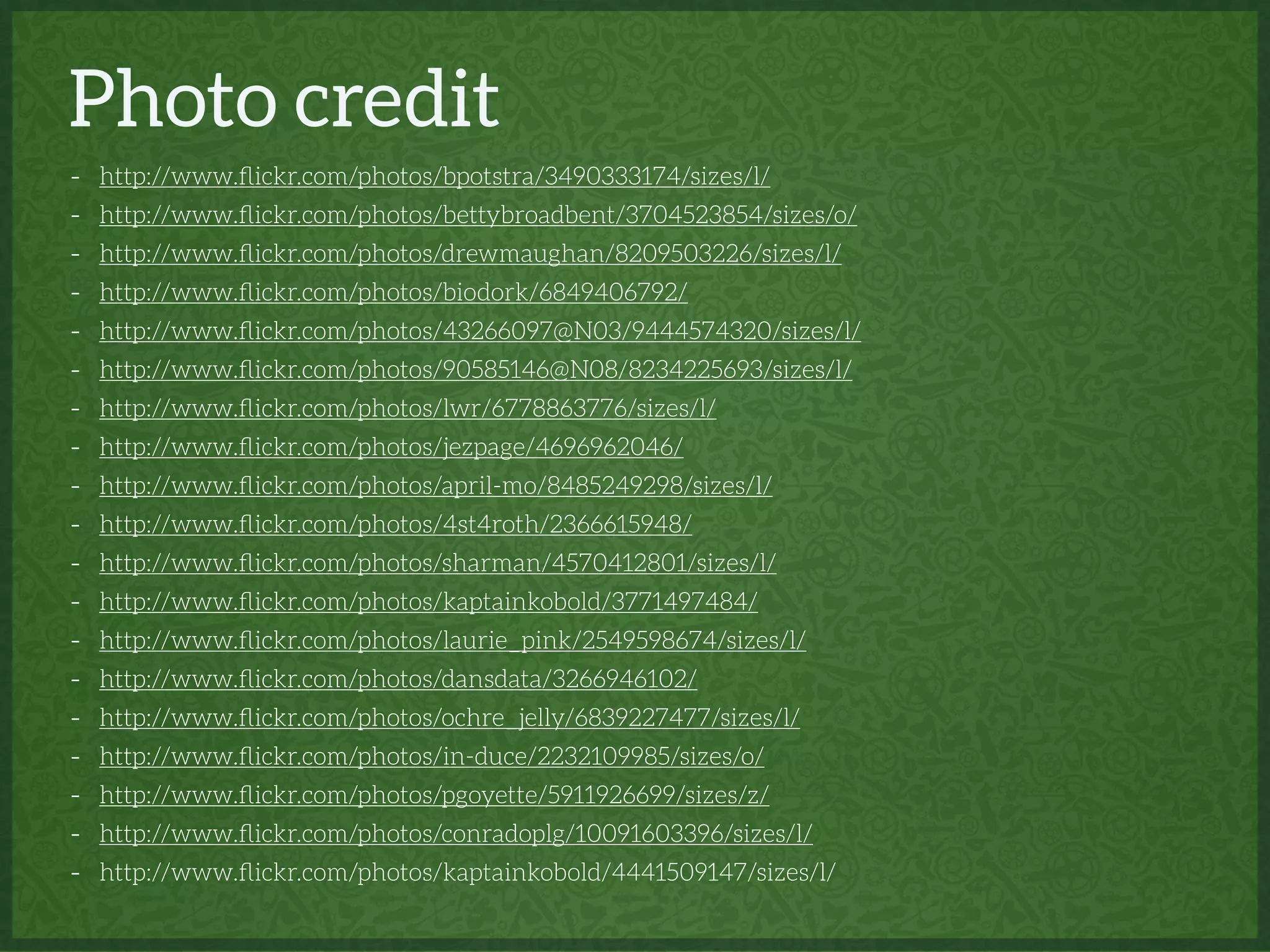 Photo credit
- http://www.ﬂickr.com/photos/bpotstra/3490333174/sizes/l/
- http://www.ﬂickr.com/photos/bettybroadbent/3704523854/sizes/o/
- http://www.ﬂickr.com/photos/drewmaughan/8209503226/sizes/l/
- http://www.ﬂickr.com/photos/biodork/6849406792/
- http://www.ﬂickr.com/photos/43266097@N03/9444574320/sizes/l/
- http://www.ﬂickr.com/photos/90585146@N08/8234225693/sizes/l/
- http://www.ﬂickr.com/photos/lwr/6778863776/sizes/l/
- http://www.ﬂickr.com/photos/jezpage/4696962046/
- http://www.ﬂickr.com/photos/april-mo/8485249298/sizes/l/
- http://www.ﬂickr.com/photos/4st4roth/2366615948/
- http://www.ﬂickr.com/photos/sharman/4570412801/sizes/l/
- http://www.ﬂickr.com/photos/kaptainkobold/3771497484/
- http://www.ﬂickr.com/photos/laurie_pink/2549598674/sizes/l/
- http://www.ﬂickr.com/photos/dansdata/3266946102/
- http://www.ﬂickr.com/photos/ochre_jelly/6839227477/sizes/l/
- http://www.ﬂickr.com/photos/in-duce/2232109985/sizes/o/
- http://www.ﬂickr.com/photos/pgoyette/5911926699/sizes/z/
- http://www.ﬂickr.com/photos/conradoplg/10091603396/sizes/l/
- http://www.ﬂickr.com/photos/kaptainkobold/4441509147/sizes/l/
 