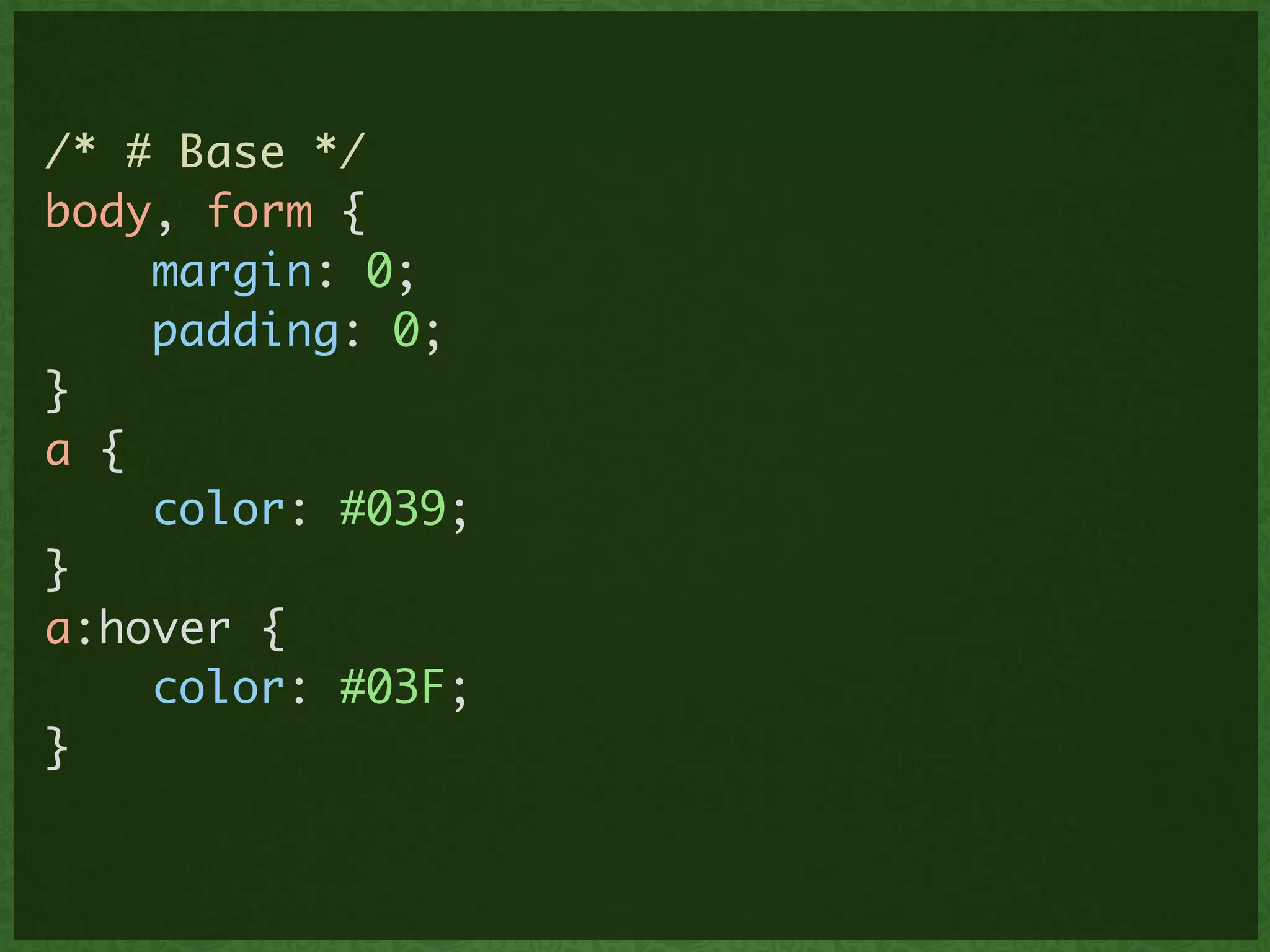 /* # Base */	
body, form {	
margin: 0;	
padding: 0;	
}	
a {	
color: #039;	
}	
a:hover {	
color: #03F; 	
}	
 