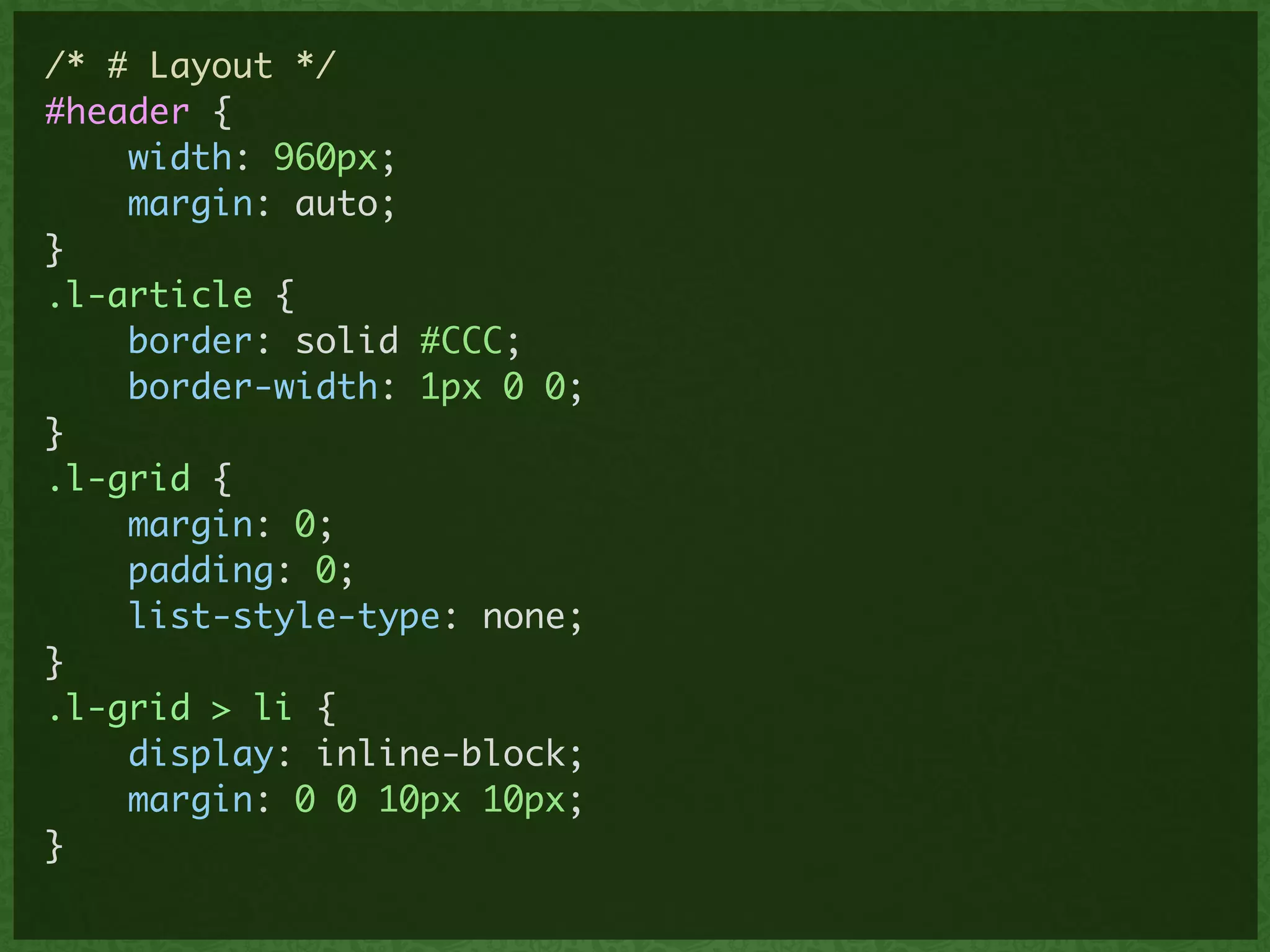 /* # Layout */	
#header {	
width: 960px;	
margin: auto;	
}	
.l-article {	
border: solid #CCC;	
border-width: 1px 0 0;	
}	
.l-grid {	
margin: 0;	
padding: 0;	
list-style-type: none;	
}	
.l-grid > li {	
display: inline-block;	
margin: 0 0 10px 10px; 	
}	
 