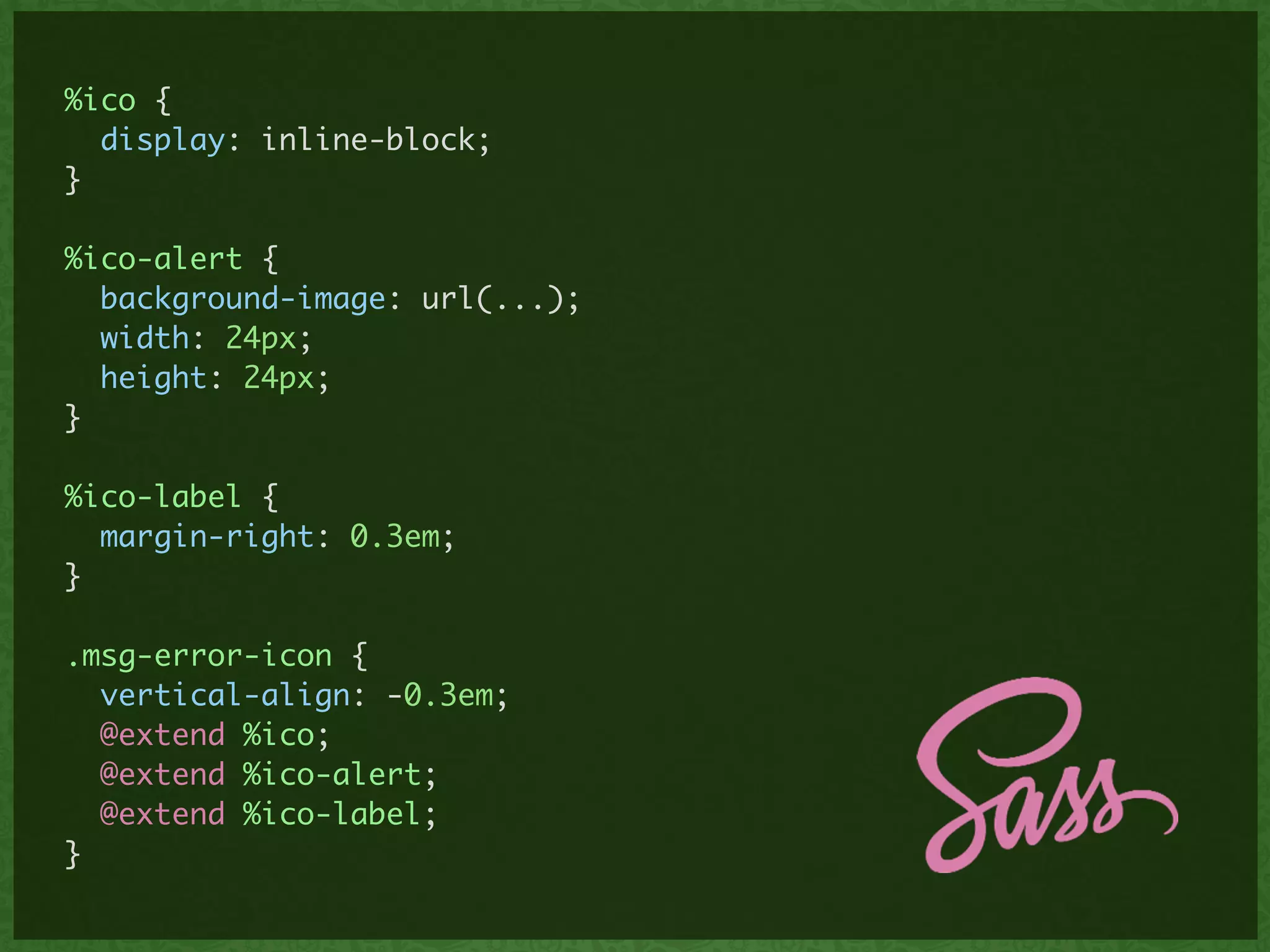 %ico {	
display: inline-block;	
}	
!
%ico-alert {	
background-image: url(...);	
width: 24px;	
height: 24px;	
}	
!
%ico-label {	
margin-right: 0.3em;	
}	
!
.msg-error-icon {	
vertical-align: -0.3em;	
@extend %ico;	
@extend %ico-alert;	
@extend %ico-label;	
}
 
