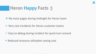 25
Heron Happy Facts :)
!	No	more	pages	during	midnight	for	Heron	team	
"	Very	rare	incidents	for	Heron	customer	teams	
#	Easy	to	debug	during	incident	for	quick	turn	around	
$	Reduced	resource	ulizaon	saving	cost
 