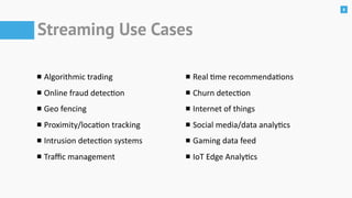 8
Streaming Use Cases
Algorithmic	trading	
Online	fraud	detecon	
Geo	fencing	
Proximity/locaon	tracking	
Intrusion	detecon	systems	
Traﬃc	management
Real	me	recommendaons	
Churn	detecon	
Internet	of	things	
Social	media/data	analycs	
Gaming	data	feed	
IoT	Edge	Analycs
 