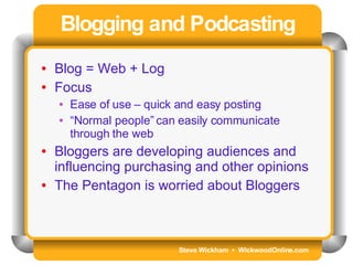 Steve Wickham  •  WickwoodOnline.com Blogging and Podcasting Blog = Web + Log Focus Ease of use – quick and easy posting “ Normal people” can easily communicate through the web Bloggers are developing audiences and influencing purchasing and other opinions The Pentagon is worried about Bloggers 