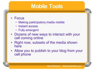 Steve Wickham  •  WickwoodOnline.com Mobile Tools Focus Making participatory media mobile Instant access Fully emergent Dozens of new ways to interact with your cell coming online Right now, subsets of the media shown here Allow you to publish to your blog from your cell phone 