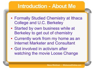Steve Wickham  •  WickwoodOnline.com Introduction - About Me Formally Studied Chemistry at Ithaca College and U.C. Berkeley Started by own business while at Berkeley to get out of chemistry Currently work from my home as an Internet Marketer and Consultant Got involved in activism after watching the movie Loose Change 
