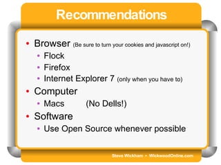 Steve Wickham  •  WickwoodOnline.com Recommendations Browser  (Be sure to turn your cookies and javascript on!) Flock Firefox Internet Explorer 7  (only when you have to) Computer Macs  (No Dells!) Software Use Open Source whenever possible 