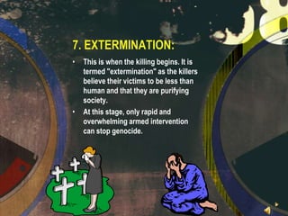 7. EXTERMINATION:
•

•

This is when the killing begins. It is
termed "extermination" as the killers
believe their victims to be less than
human and that they are purifying
society.
At this stage, only rapid and
overwhelming armed intervention
can stop genocide.

 