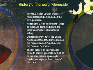 History of the word “Genocide”
•

•

•

•

In 1944, a Polish-Jewish lawyer
named Raphael Lemkin coined the
term genocide.
He took the Greek word “geno” (race
or tribe) and combined it with the
Latin word “cide”, which means
killing.
On December 9th, 1948, the United
Nations approved the Convention on
the Prevention and Punishment of
the Crime of Genocide.
The UN made it an international
crime to commit genocide, with all of
its member nations agreeing to
“undertake to prevent and punish”
the crime.

 
