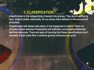 1. CLASSIFICATION:
•

•

Classification is the categorizing of people into groups. They are classified by
race, religion and/or nationality. An us versus them attitude is introduced and
promoted.
Classification will always take place; it has happened in Ireland. There are
divisions drawn between Protestants and Catholics, and between Nationals
and Non-Nationals. There are ways of insuring that these classifications don't
escalate. If both sides find a common ground, tolerance can grow.

 