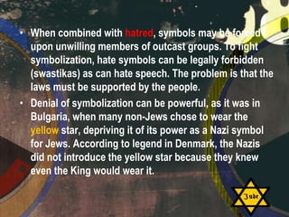 • When combined with hatred, symbols may be forced
upon unwilling members of outcast groups. To fight
symbolization, hate symbols can be legally forbidden
(swastikas) as can hate speech. The problem is that the
laws must be supported by the people.
• Denial of symbolization can be powerful, as it was in
Bulgaria, when many non-Jews chose to wear the
yellow star, depriving it of its power as a Nazi symbol
for Jews. According to legend in Denmark, the Nazis
did not introduce the yellow star because they knew
even the King would wear it.

 