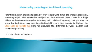 Modern-day parenting vs. traditional parenting
Parenting is a very challenging task, but with the growing things and thought processes,
parenting styles have drastically changed in these modern times. There is a huge
difference between modern-day parenting and traditional parenting, but you need to
know that both styles have their benefits for children and their parents. In this blog, the
Child Care La Mirada CA team has discussed the difference between modern and
traditional parenting.
Let's read them out carefully:
 