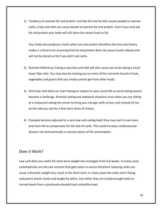 1) Tendency to overeat fat and protein: Just like the low fat diet causes people to overeat
       carbs, a low carb diet can cause people to overeat fat and protein. Even if you only eat
       fat and protein your body will still store the excess food as fat.


       Your body also produces insulin when you eat protein therefore the low carb theory
       makes a critical error assuming that fat and protein does not cause insulin release and
       will not be stored as fat if you don’t eat carbs.


   2) Nutrient Deficiency: Eating a very low carb diet will also cause you to be eating a much
       lower fiber diet. You may also be missing out on some of the nutrients found in fruits,
       vegetables and grains that you simply cannot get from other foods.


   3) Strict low carb diets can start having an impact on your social life as social eating events
       become a challenge. Stressful eating and awkward situations arise when you are sitting
       at a restaurant asking the server to bring you a burger with no bun and instead of rice
       on the side you ask for a few more slices of cheese.


   4) If people become adjusted to a very low carb eating habit they may start to eat more
       and more fat to compensate for the lack of carbs. This could increase cardiovascular
       disease risk and eventually a massive excess of fat consumption.




Does it Work?

Low carb diets are useful for short term weight loss strategies from 6-8 weeks. In many cases
carbohydrates are the one nutrient that gets eaten in excess therefore reducing carbs can
cause a dramatic weight loss result in the short term. In many cases the carbs aren’t being
reduced to drastic levels and taught by atkins, but rather they are simply brought back to
normal levels from a previously elevated and unhealthy level.


                                                                                                  10
 