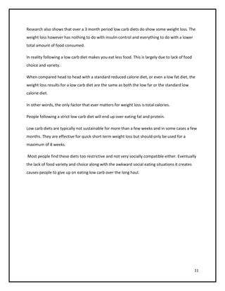Research also shows that over a 3 month period low carb diets do show some weight loss. The
weight loss however has nothing to do with insulin control and everything to do with a lower
total amount of food consumed.

In reality following a low carb diet makes you eat less food. This is largely due to lack of food
choice and variety.

When compared head to head with a standard reduced calorie diet, or even a low fat diet, the
weight loss results for a low carb diet are the same as both the low far or the standard low
calorie diet.

In other words, the only factor that ever matters for weight loss is total calories.

People following a strict low carb diet will end up over eating fat and protein.

Low carb diets are typically not sustainable for more than a few weeks and in some cases a few
months. They are effective for quick short term weight loss but should only be used for a
maximum of 8 weeks.

Most people find these diets too restrictive and not very socially compatible either. Eventually
the lack of food variety and choice along with the awkward social eating situations it creates
causes people to give up on eating low carb over the long haul.




                                                                                                    11
 