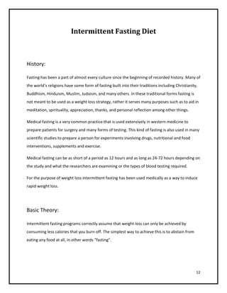 Intermittent Fasting Diet



History:

Fasting has been a part of almost every culture since the beginning of recorded history. Many of
the world’s religions have some form of fasting built into their traditions including Christianity,
Buddhism, Hinduism, Muslim, Judaism, and many others. In these traditional forms fasting is
not meant to be used as a weight loss strategy, rather it serves many purposes such as to aid in
meditation, spirituality, appreciation, thanks, and personal reflection among other things.

Medical fasting is a very common practice that is used extensively in western medicine to
prepare patients for surgery and many forms of testing. This kind of fasting is also used in many
scientific studies to prepare a person for experiments involving drugs, nutritional and food
interventions, supplements and exercise.

Medical fasting can be as short of a period as 12 hours and as long as 24-72 hours depending on
the study and what the researchers are examining or the types of blood testing required.

For the purpose of weight loss intermittent fasting has been used medically as a way to induce
rapid weight loss.




Basic Theory:

Intermittent fasting programs correctly assume that weight loss can only be achieved by
consuming less calories that you burn off. The simplest way to achieve this is to abstain from
eating any food at all, in other words “fasting”.




                                                                                                  12
 