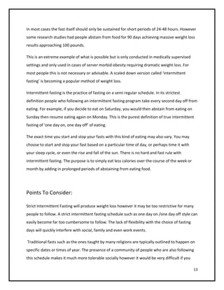 In most cases the fast itself should only be sustained for short periods of 24-48 hours. However
some research studies had people abstain from food for 90 days achieving massive weight loss
results approaching 100 pounds.

This is an extreme example of what is possible but is only conducted in medically supervised
settings and only used in cases of server morbid obesity requiring dramatic weight loss. For
most people this is not necessary or advisable. A scaled down version called ‘intermittent
fasting’ is becoming a popular method of weight loss.

Intermittent fasting is the practice of fasting on a semi regular schedule. In its strictest
definition people who following an intermittent fasting program take every second day off from
eating. For example, if you decide to eat on Saturday, you would then abstain from eating on
Sunday then resume eating again on Monday. This is the purest definition of true intermittent
fasting of ‘one day on, one day off’ of eating.

The exact time you start and stop your fasts with this kind of eating may also vary. You may
choose to start and stop your fast based on a particular time of day, or perhaps time it with
your sleep cycle, or even the rise and fall of the sun. There is no hard and fast rule with
intermittent fasting. The purpose is to simply eat less calories over the course of the week or
month by adding in prolonged periods of abstaining from eating food.




Points To Consider:

Strict Intermittent Fasting will produce weight loss however it may be too restrictive for many
people to follow. A strict intermittent fasting schedule such as one day on /one day off style can
easily become far too cumbersome to follow. The lack of flexibility with the choice of fasting
days will quickly interfere with social, family and even work events.

Traditional fasts such as the ones taught by many religions are typically outlined to happen on
specific dates or times of year. The presence of a community of people who are also following
this schedule makes it much more tolerable socially however it would be very difficult if you

                                                                                                  13
 