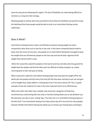 were the only person following this regime. This lack of flexibility can make fasting difficult to
maintain as a long term diet strategy.

Allowing people to choose when they would like to fast allows for flexibility and would increase
the likelihood that these people would be able to stick to an intermittent fasting routine
indefinitely.




Does it Work?

Intermittent Fasting has been shown scientifically to produce lasting weight loss when
compared to other diets such as low fat or low carb. In fact when compared head to head to
head, over the course of one year, only people on an intermittent fasting diet managed to keep
the weight they lost off whereas people on the low carb and low fat diets regained all the
weight they had lost within a year.

When the researchers asked the people on the low fat and low carb diets why they gained the
weight back the people said that the diets were too difficult to follow and gave up, simply
returning back to their old ways of eating.

When researchers asked the intermittent fasting people how they kept the weight off for the
whole year the people said that every time they felt like they were starting to over eat and gain
a bit of weight they simply added in a fasting day to burn the extra calories off. This is a good
example of how the simplicity of a diet is the most important factor to its effectiveness.

While most other diet styles have multiple rules and entire categories of foods they
recommend you avoid eating (like low carbs or low fat), fasting allows you to eat whatever you
like whenever you like on your ‘eating’ days. The only rule in an intermittent fasting program is
the fast itself. True intermittent fasting of one day on/one day off is too strict for many people,
however flexible intermittent fasting that allows you to choose your fasting days according to




                                                                                                     14
 