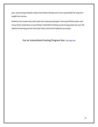 your social eating schedule makes intermittent fasting much more sustainable for long term
weight loss success.

Another main reason why other diets fail is because they get in the way of food culture and
many of the rituals that surround food. Intermittent fasting can be incorporated into your life
without removing you from the food culture and social traditions you enjoy.




              For an Intermittent Fasting Program See: Eat Stop Eat




                                                                                                  15
 