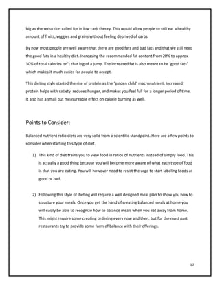 big as the reduction called for in low carb theory. This would allow people to still eat a healthy
amount of fruits, veggies and grains without feeling deprived of carbs.

By now most people are well aware that there are good fats and bad fats and that we still need
the good fats in a healthy diet. Increasing the recommended fat content from 20% to approx
30% of total calories isn’t that big of a jump. The increased fat is also meant to be ‘good fats’
which makes it much easier for people to accept.

This dieting style started the rise of protein as the ‘golden child’ macronutrient. Increased
protein helps with satiety, reduces hunger, and makes you feel full for a longer period of time.
It also has a small but measureable effect on calorie burning as well.




Points to Consider:

Balanced nutrient ratio diets are very solid from a scientific standpoint. Here are a few points to
consider when starting this type of diet.

   1) This kind of diet trains you to view food in ratios of nutrients instead of simply food. This
       is actually a good thing because you will become more aware of what each type of food
       is that you are eating. You will however need to resist the urge to start labeling foods as
       good or bad.


   2) Following this style of dieting will require a well designed meal plan to show you how to
       structure your meals. Once you get the hand of creating balanced meals at home you
       will easily be able to recognize how to balance meals when you eat away from home.
       This might require some creating ordering every now and then, but for the most part
       restaurants try to provide some form of balance with their offerings.




                                                                                                    17
 