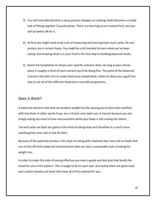 3) You will invariably become a savvy grocery shopper as creating meals becomes a simple
       task of fitting together 3 puzzle pieces. There is a learning curve involved here, but you
       will be better off for it.


   4) At first you might need to do a bit of measuring and learning how much carbs, fat and
       protein are in certain foods. You might be a bit shocked to learn what you’ve been
       eating but knowing what is in your food is the first step to building balanced meals.


   5) Resist the temptation to obsess over specific nutrient ratios. As long as your dinner
       place is roughly a third of each nutrient you’ll be doing fine. The point of the balanced
       nutrient ratio diet isn’t to make food more complicated, rather to allow you a guilt free
       way to eat all of the different foods but in sensible proportions.




Does it Work?

A balanced nutrient ratio diet can produce weight loss by causing you to feel more satisfied
with less food. In other words if you are a chronic over eater you it may be because you are
simply eating too much of one macronutrient while your body is still craving the others.

Fat and carbs are both fair game in this kind of eating style and therefore it is much more
satisfying than low carb or low fat diets.

Because of the potential variety in this style of eating with relatively few rules and no foods that
are strictly off limits balanced macronutrient diets are also a sustainable style of eating for
weight loss.

In order to make this style of eating effective you need a guide and diet plan that builds the
meals for you in this pattern. This is tough to do on your own, but luckily there are good meal
plan system already out there that have all of this covered for you.




                                                                                                   18
 