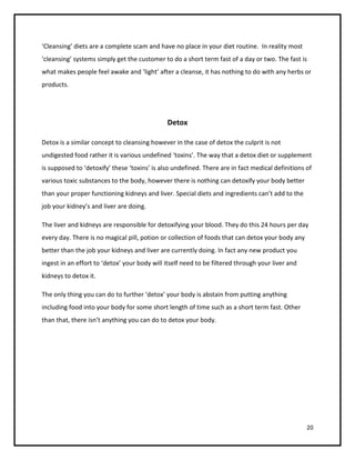 ‘Cleansing’ diets are a complete scam and have no place in your diet routine. In reality most
‘cleansing’ systems simply get the customer to do a short term fast of a day or two. The fast is
what makes people feel awake and ‘light’ after a cleanse, it has nothing to do with any herbs or
products.




                                              Detox

Detox is a similar concept to cleansing however in the case of detox the culprit is not
undigested food rather it is various undefined ‘toxins’. The way that a detox diet or supplement
is supposed to ‘detoxify’ these ‘toxins’ is also undefined. There are in fact medical definitions of
various toxic substances to the body, however there is nothing can detoxify your body better
than your proper functioning kidneys and liver. Special diets and ingredients can’t add to the
job your kidney’s and liver are doing.

The liver and kidneys are responsible for detoxifying your blood. They do this 24 hours per day
every day. There is no magical pill, potion or collection of foods that can detox your body any
better than the job your kidneys and liver are currently doing. In fact any new product you
ingest in an effort to ‘detox’ your body will itself need to be filtered through your liver and
kidneys to detox it.

The only thing you can do to further ‘detox’ your body is abstain from putting anything
including food into your body for some short length of time such as a short term fast. Other
than that, there isn’t anything you can do to detox your body.




                                                                                                  20
 