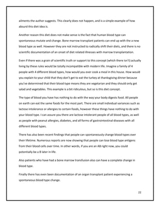 ailments the author suggests. This clearly does not happen, and is a simple example of how
absurd this diet idea is.

Another reason this diet does not make sense is the fact that human blood type can
spontaneous mutate and change. Bone marrow transplant patients can end up with the a new
blood type as well. However they are not instructed to radically shift their diets, and there is no
scientific documentation of an onset of diet related illnesses with marrow transplantation.

Even if there was a grain of scientific truth or support to this concept (which there isn’t) actually
living by these rules would be totally incompatible with modern life. Imagine a family of 4
people with 4 different blood types, how would you ever cook a meal in this house. How would
you explain to your child that they don’t get to eat the turkey at thanksgiving dinner because
you’ve determined that their blood type means they are vegetarian and they should only get
salad and vegetables. This example is a bit ridiculous, but so is this diet concept.

The type of blood you have has nothing to do with the way your body digests food. All people
on earth can eat the same foods for the most part. There are small individual variances such as
lactose intolerance or allergies to certain foods, however these things have nothing to do with
your blood type. I can assure you there are lactose intolerant people of all blood types, as well
as people with peanut allergies, diabetes, and all forms of gastrointestinal diseases with all
different blood types.

There has also been recent findings that people can spontaneously change blood types over
their lifetime. Numerous reports are now showing that people can lose blood type antigens
from their blood cells over time. In other words, if you are an AB right now, you could
potentially be a B later in life.

Also patients who have had a bone marrow transfusion also can have a complete change in
blood type.

Finally there has even been documentation of an organ transplant patient experiencing a
spontaneous blood type change.


                                                                                                  22
 