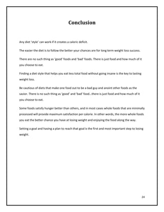 Conclusion


Any diet ‘style’ can work if it creates a caloric deficit.

The easier the diet is to follow the better your chances are for long term weight loss success.

There are no such thing as ‘good’ foods and ‘bad’ foods. There is just food and how much of it
you choose to eat.

Finding a diet style that helps you eat less total food without going insane is the key to lasting
weight loss.

Be cautious of diets that make one food out to be a bad guy and anoint other foods as the
savior. There is no such thing as ‘good’ and ‘bad’ food…there is just food and how much of it
you choose to eat.

Some foods satisfy hunger better than others, and in most cases whole foods that are minimally
processed will provide maximum satisfaction per calorie. In other words, the more whole foods
you eat the better chance you have at losing weight and enjoying the food along the way.

Setting a goal and having a plan to reach that goal is the first and most important step to losing
weight.




                                                                                                     24
 