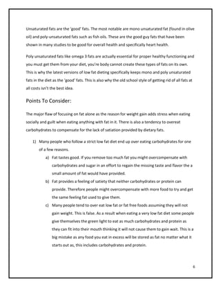 Unsaturated fats are the ‘good’ fats. The most notable are mono unsaturated fat (found in olive
oil) and poly-unsaturated fats such as fish oils. These are the good guy fats that have been
shown in many studies to be good for overall health and specifically heart health.

Poly unsaturated fats like omega 3 fats are actually essential for proper healthy functioning and
you must get them from your diet, you’re body cannot create these types of fats on its own.
This is why the latest versions of low fat dieting specifically keeps mono and poly unsaturated
fats in the diet as the ‘good’ fats. This is also why the old school style of getting rid of all fats at
all costs isn’t the best idea.

Points To Consider:

The major flaw of focusing on fat alone as the reason for weight gain adds stress when eating
socially and guilt when eating anything with fat in it. There is also a tendency to overeat
carbohydrates to compensate for the lack of satiation provided by dietary fats.

    1) Many people who follow a strict low fat diet end up over eating carbohydrates for one
        of a few reasons.
            a) Fat tastes good. If you remove too much fat you might overcompensate with
                carbohydrates and sugar in an effort to regain the missing taste and flavor the a
                small amount of fat would have provided.
            b) Fat provides a feeling of satiety that neither carbohydrates or protein can
                provide. Therefore people might overcompensate with more food to try and get
                the same feeling fat used to give them.
            c) Many people tend to over eat low fat or fat free foods assuming they will not
                gain weight. This is false. As a result when eating a very low fat diet some people
                give themselves the green light to eat as much carbohydrates and protein as
                they can fit into their mouth thinking it will not cause them to gain wait. This is a
                big mistake as any food you eat in excess will be stored as fat no matter what it
                starts out as, this includes carbohydrates and protein.



                                                                                                           6
 