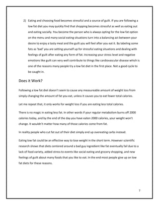 2) Eating and choosing food becomes stressful and a source of guilt. If you are following a
       low fat diet you may quickly find that shopping becomes stressful as well as eating out
       and eating socially. You become the person who is always opting for the low fat option
       on the menu and many social eating situations turn into a balancing act between your
       desire to enjoy a tasty meal and the guilt you will feel after you eat it. By labeling some
       fats as ‘bad’ you are setting yourself up for stressful eating situations and dealing with
       feelings of guilt after eating any form of fat. Increasing your stress level and negative
       emotions like guilt can very well contribute to things like cardiovascular disease which is
       one of the reasons many people try a low fat diet in the first place. Not a good cycle to
       be caught in.

Does it Work?

Following a low fat diet doesn’t seem to cause any measureable amount of weight loss from
simply changing the amount of fat you eat, unless it causes you to eat fewer total calories.

Let me repeat that, it only works for weight loss if you are eating less total calories.

There is no magic in eating less fat. In other words if your regular metabolism burns off 2000
calories today, and by the end of the day you have eaten 2000 calories, your weight won’t
change. It wouldn’t matter how many of those calories come from fat.

In reality people who cut fat out of their diet simply end up overeating carbs instead.

Eating low fat could be an effective way to lose weight in the short term. However scientific
research shows that diets centered around a bad guy ingredient like fat eventually fail due to a
lack of food variety, added stress to events like social eating and grocery shopping, and new
feelings of guilt about many foods that you like to eat. In the end most people give up on low
fat diets for these reasons.




                                                                                                     7
 