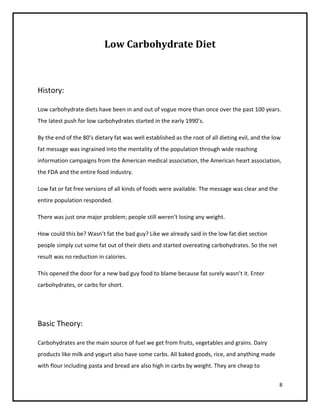 Low Carbohydrate Diet



History:

Low carbohydrate diets have been in and out of vogue more than once over the past 100 years.
The latest push for low carbohydrates started in the early 1990’s.

By the end of the 80’s dietary fat was well established as the root of all dieting evil, and the low
fat message was ingrained into the mentality of the population through wide reaching
information campaigns from the American medical association, the American heart association,
the FDA and the entire food industry.

Low fat or fat free versions of all kinds of foods were available. The message was clear and the
entire population responded.

There was just one major problem; people still weren’t losing any weight.

How could this be? Wasn’t fat the bad guy? Like we already said in the low fat diet section
people simply cut some fat out of their diets and started overeating carbohydrates. So the net
result was no reduction in calories.

This opened the door for a new bad guy food to blame because fat surely wasn’t it. Enter
carbohydrates, or carbs for short.




Basic Theory:

Carbohydrates are the main source of fuel we get from fruits, vegetables and grains. Dairy
products like milk and yogurt also have some carbs. All baked goods, rice, and anything made
with flour including pasta and bread are also high in carbs by weight. They are cheap to


                                                                                                   8
 