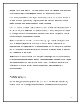 produce, easy to store, they last a long time, and easy to cook and bake with. From an industrial
stand point they’re great for making food products, but what about our bodies?

Carbs are the preferred fuel source of your central nervous system and your brain. There is an
essential amount of approximately 100 grams per day that is deemed the minimal amount
needed for proper brain and central nervous system functioning.

When you eat carbs your body produces a hormone called insulin to store the carbohydrates in
your muscle cells, liver and fat cells. This is necessary because leaving the sugar in your blood
for prolonged periods of time is dangerous and causes severe cellular damage to all kinds of
tissues around your body and eventually death.

The low carb diet theory makes the assumption that high sugar and high carbohydrate foods
cause an abnormally high amount of insulin to be released into your blood stream and
therefore causes you to gain and store fat. Extreme forms of low carb dieting set an upper daily
limit on carb intake in the range of 30-80 grams and assume you can and will eat all the rest of
your calories from fat and protein.

The foundation of all low carb diets is the concept of controlling or reducing insulin release by
eating very little or no carbs which in theory is supposed to limit the amount of fat you can gain.
This theory isn’t very sound scientifically as protein causes a similar insulin release as carbs,
therefore one of the main tenets of the low carb diet theory is already flawed at its
fundamental basis.




Points to Consider:

Low carb theory presents a few problems that cause it to be very difficult to follow for any
length of time as well as raising some potential health problems and even social problems.




                                                                                                    9
 