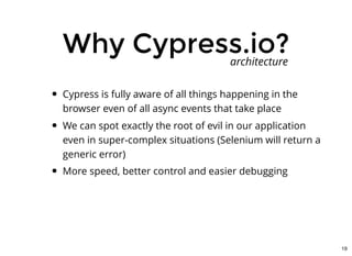 Why Cypress.io?Why Cypress.io?
Cypress is fully aware of all things happening in the
browser even of all async events that take place
We can spot exactly the root of evil in our application
even in super-complex situations (Selenium will return a
generic error)
More speed, better control and easier debugging
architecture
19
 