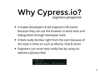 Why Cypress.io?Why Cypress.io?
It makes Developers & QA engineers life easier
because they can use the browser to write tests and
debug them through Developer tools
It feels really familiar right from the start because of
the tools it relies on such as Mocha, Chai & Sinon
Engineers can write tests really fast by using css
selectors (jQuery-like)
engineers perspective
20
 