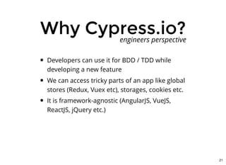 Why Cypress.io?Why Cypress.io?
Developers can use it for BDD / TDD while
developing a new feature
We can access tricky parts of an app like global
stores (Redux, Vuex etc), storages, cookies etc.
It is framework-agnostic (AngularJS, VueJS,
ReactJS, jQuery etc.)
engineers perspective
21
 