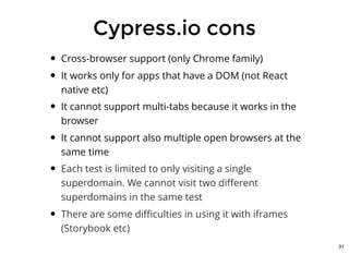 Cypress.io consCypress.io cons
Cross-browser support (only Chrome family)
It works only for apps that have a DOM (not React
native etc)
It cannot support multi-tabs because it works in the
browser
It cannot support also multiple open browsers at the
same time
Each test is limited to only visiting a single
superdomain. We cannot visit two diﬀerent
superdomains in the same test
There are some diﬃculties in using it with iframes
(Storybook etc)
31
 