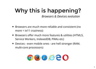 Why this is happening?Why this is happening?
Browsers are much more reliable and consistent (no
more < ie11 craziness)
Browsers oﬀer much more features & utilities (HTML5,
Service Workers, IndexedDB, PWAs etc)
Devices - even mobile ones - are hell stronger (RAM,
multi-core processors)
Browsers & Devices evolution
4
 