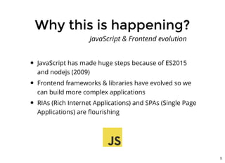 Why this is happening?Why this is happening?
JavaScript has made huge steps because of ES2015
and nodejs (2009)
Frontend frameworks & libraries have evolved so we
can build more complex applications
RIAs (Rich Internet Applications) and SPAs (Single Page
Applications) are ﬂourishing
JavaScript & Frontend evolution
5
 