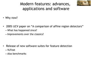 Modern features: advances,
               applications and software

•  Why now?


•  2005 IJCV paper on “A comparison of affine region detectors”
 – What has happened since?
 – Improvements over the classics?



•  Release of new software suites for feature detection
 – VLFeat
 – Also benchmarks
 