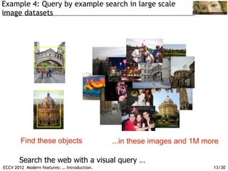 Example 4: Query by example search in large scale
image datasets




        Find these objects                   ...in these images and 1M more

       Search the web with a visual query …
ECCV 2012 Modern features: … Introduction.                               13/30
 