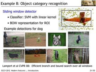 Example 8: Object category recognition

 Sliding window detector
      •  Classifier: SVM with linear kernel
      •  BOW representation for ROI
   Example detections for dog




 Lampert et al CVPR 08: Efficient branch and bound search over all windows
ECCV 2012 Modern features: … Introduction.                              21/30
 