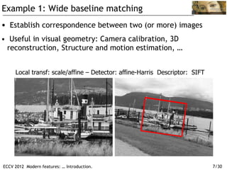 Example 1: Wide baseline matching
•  Establish correspondence between two (or more) images
•  Useful in visual geometry: Camera calibration, 3D
  reconstruction, Structure and motion estimation, …


     Local transf: scale/affine – Detector: affine-Harris Descriptor: SIFT




ECCV 2012 Modern features: … Introduction.                                   7/30
 