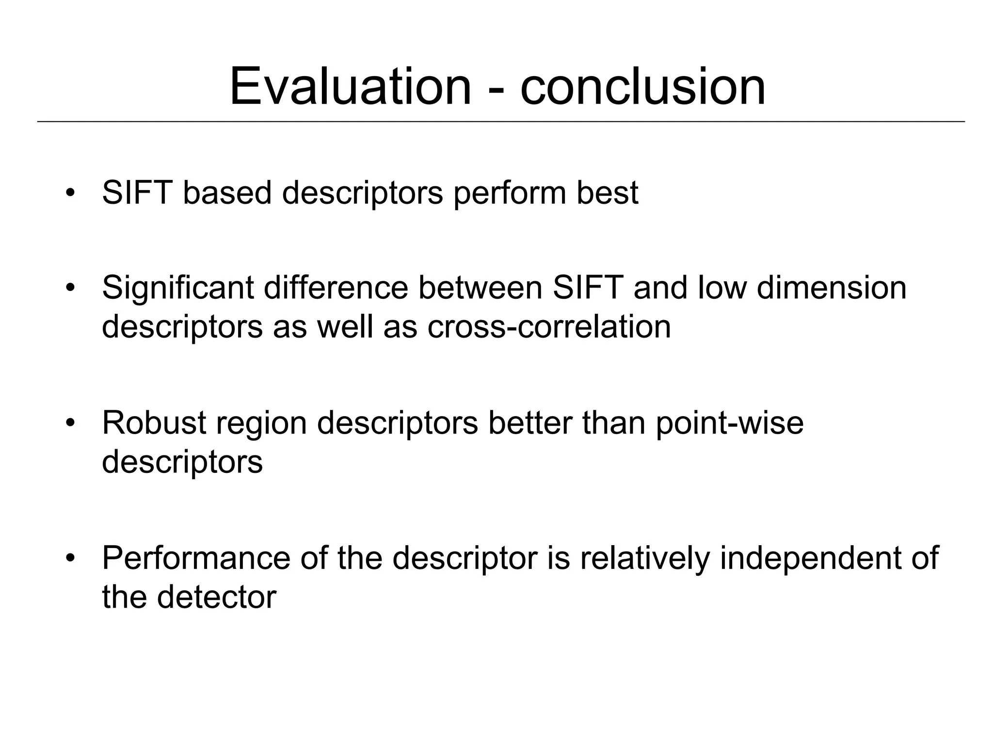 Evaluation - conclusion
•  SIFT based descriptors perform best

•  Significant difference between SIFT and low dimension
   descriptors as well as cross-correlation

•  Robust region descriptors better than point-wise
   descriptors

•  Performance of the descriptor is relatively independent of
   the detector
 