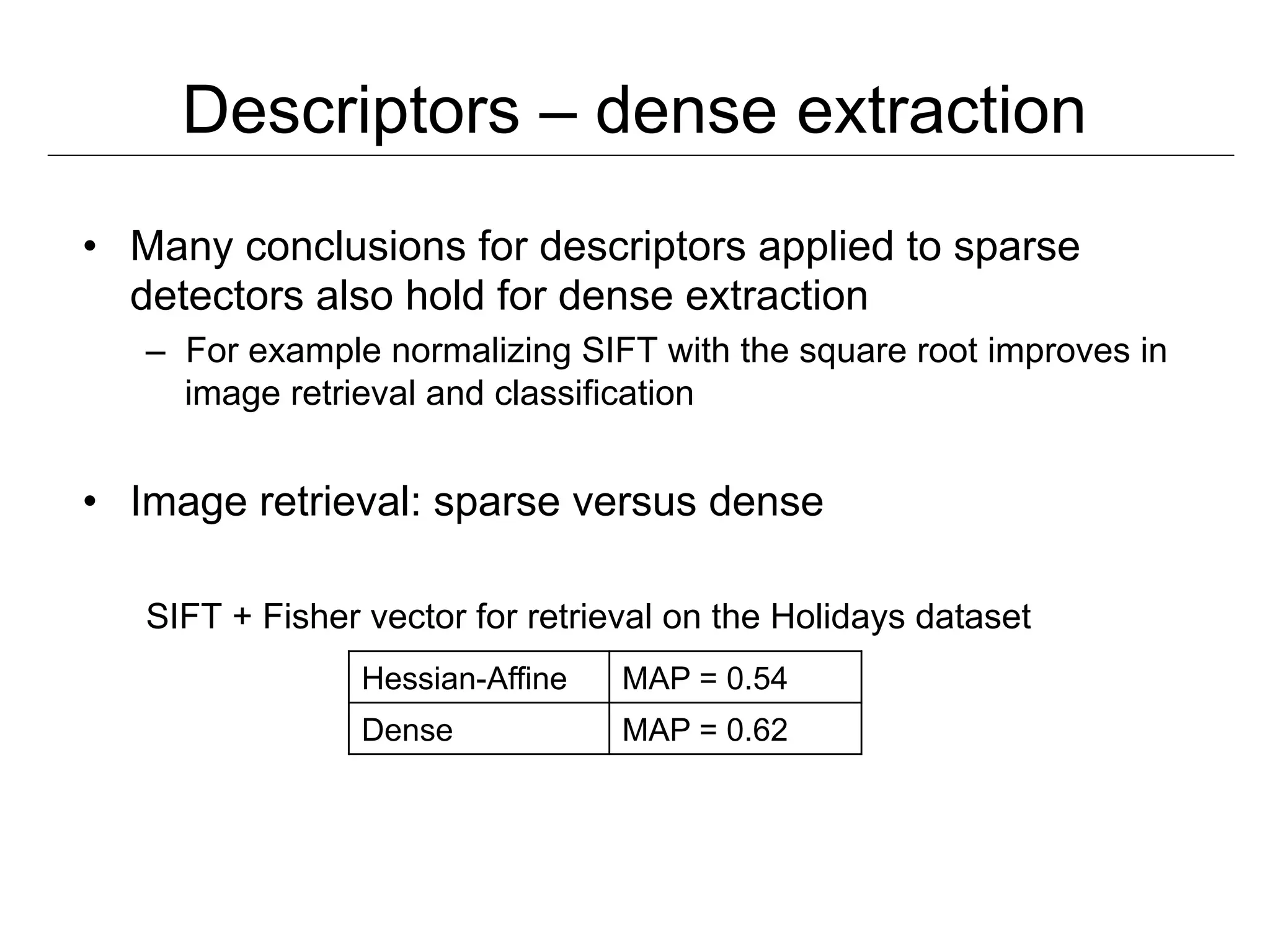Descriptors – dense extraction
•  Many conclusions for descriptors applied to sparse
   detectors also hold for dense extraction
   –  For example normalizing SIFT with the square root improves in
      image retrieval and classification


•  Image retrieval: sparse versus dense

   SIFT + Fisher vector for retrieval on the Holidays dataset
                 Hessian-Affine   MAP = 0.54
                 Dense            MAP = 0.62
 