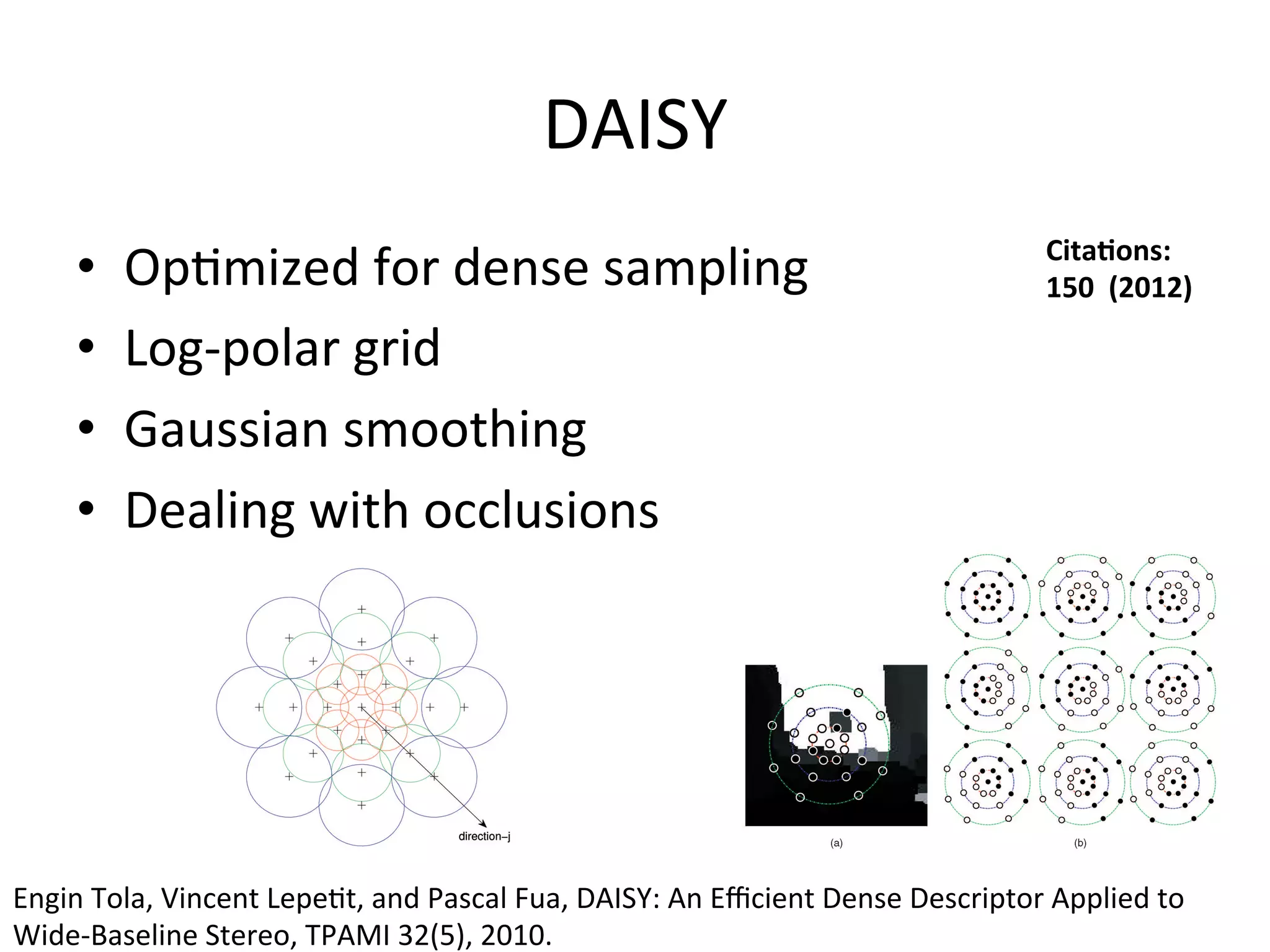 DAISY	
  
                                                                                                                   Cita%ons:	
  	
  
       •    Op<mized	
  for	
  dense	
  sampling	
                                                                 150	
  	
  (2012)	
  

       •    Log-­‐polar	
  grid	
  
       •    Gaussian	
  smoothing	
  
       •    Dealing	
  with	
  occlusions	
  




Engin	
  Tola,	
  Vincent	
  Lepe<t,	
  and	
  Pascal	
  Fua,	
  DAISY:	
  An	
  Eﬃcient	
  Dense	
  Descriptor	
  Applied	
  to	
  
Wide-­‐Baseline	
  Stereo,	
  TPAMI	
  32(5),	
  2010.	
  	
  	
  
 