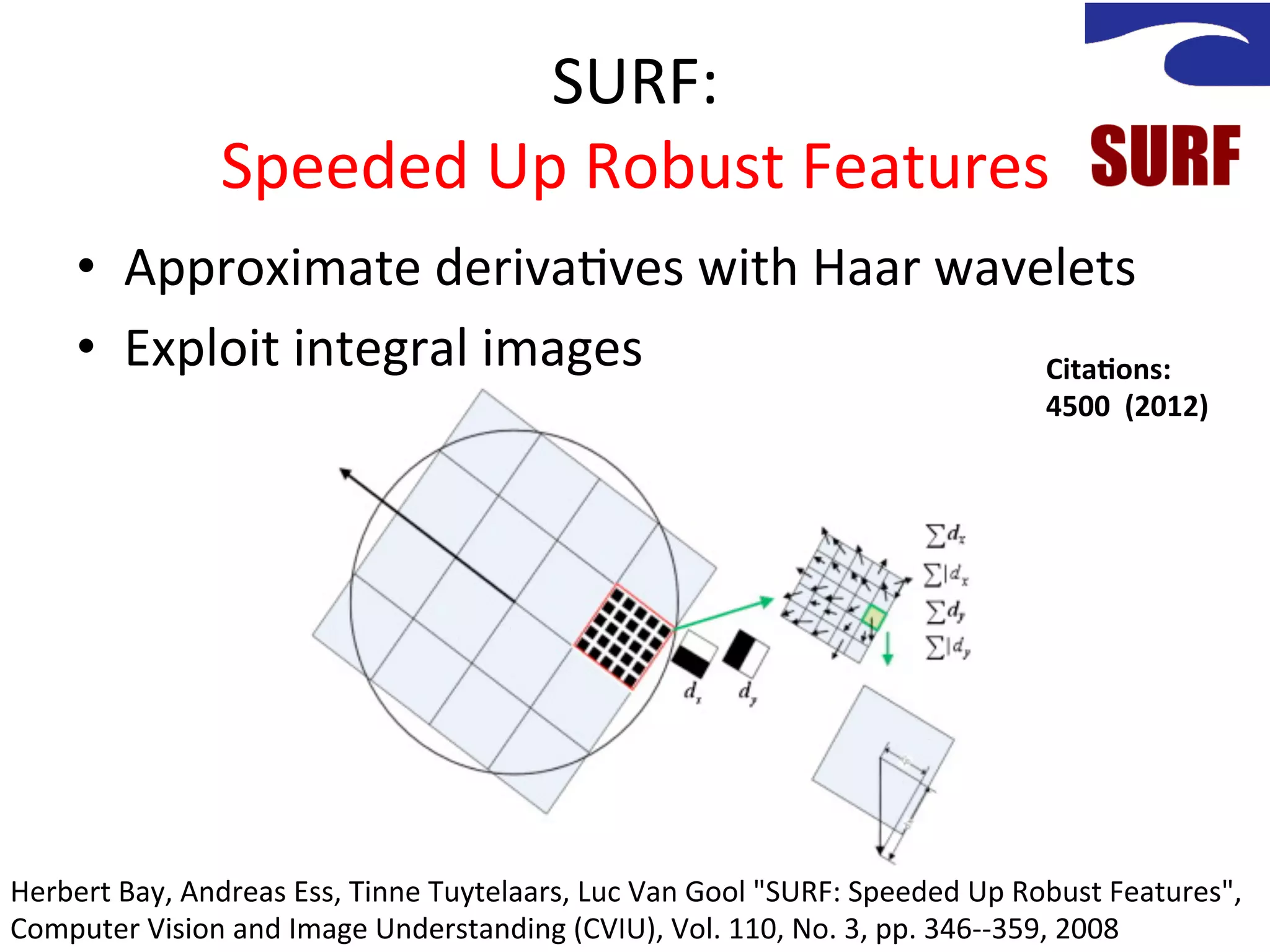 SURF:	
  
                      Speeded	
  Up	
  Robust	
  Features	
  
       •  Approximate	
  deriva<ves	
  with	
  Haar	
  wavelets	
  
       •  Exploit	
  integral	
  images	
                  Cita%ons:	
  	
  
                                                                                                                4500	
  	
  (2012)	
  




Herbert	
  Bay,	
  Andreas	
  Ess,	
  Tinne	
  Tuytelaars,	
  Luc	
  Van	
  Gool	
  "SURF:	
  Speeded	
  Up	
  Robust	
  Features",	
  
Computer	
  Vision	
  and	
  Image	
  Understanding	
  (CVIU),	
  Vol.	
  110,	
  No.	
  3,	
  pp.	
  346-­‐-­‐359,	
  2008	
  
 