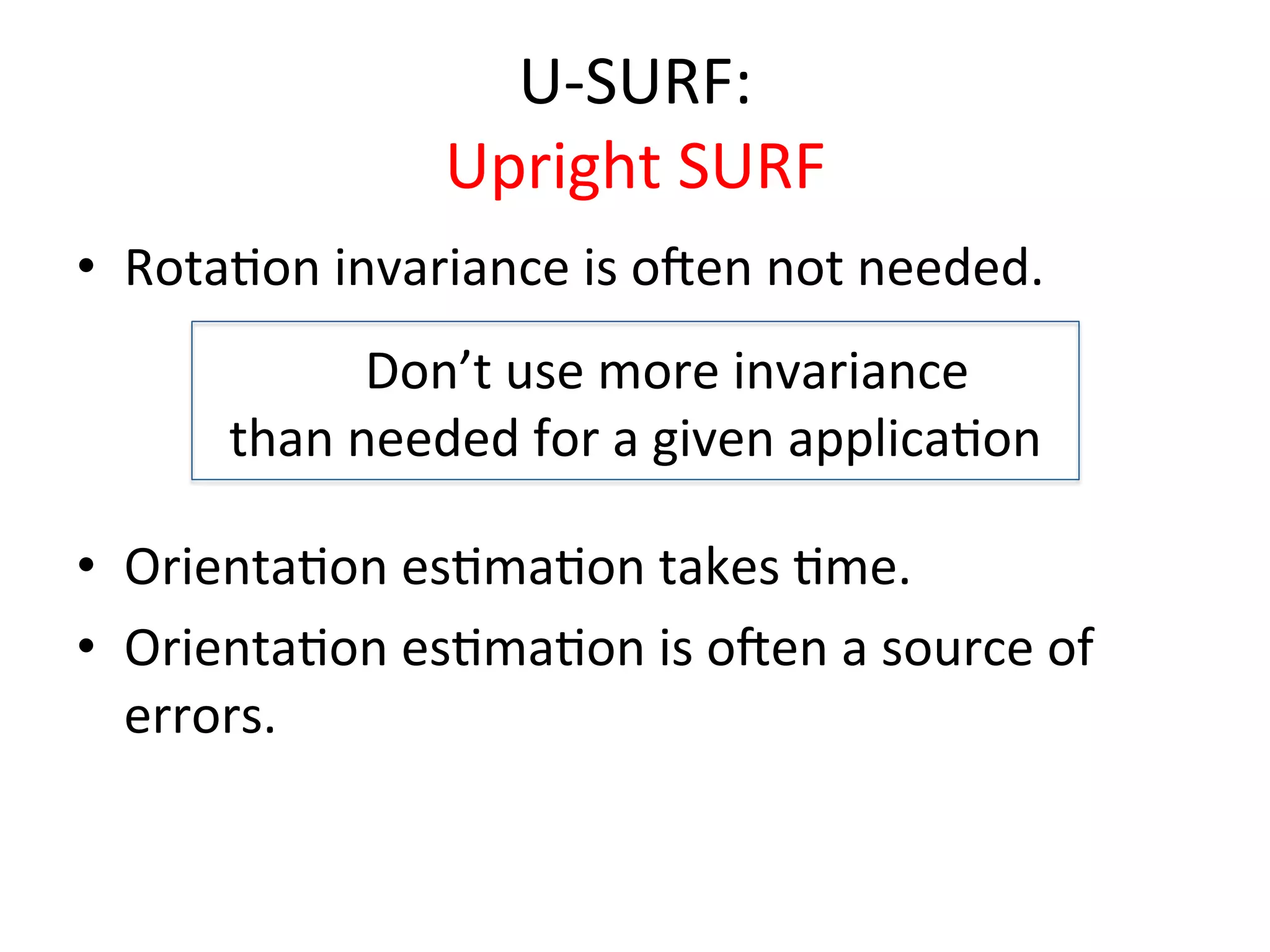 U-­‐SURF:	
  
                           Upright	
  SURF	
  
•  Rota<on	
  invariance	
  is	
  o`en	
  not	
  needed.	
  
  	
  


             	
   Don’t	
  use	
  more	
  invariance	
  	
  
                    	
  


         than	
  needed	
  for	
  a	
  given	
  applica<on	
  	
  
                                    	
  

•  Orienta<on	
  es<ma<on	
  takes	
  <me.	
  
•  Orienta<on	
  es<ma<on	
  is	
  o`en	
  a	
  source	
  of	
  
   errors.	
  	
  
 