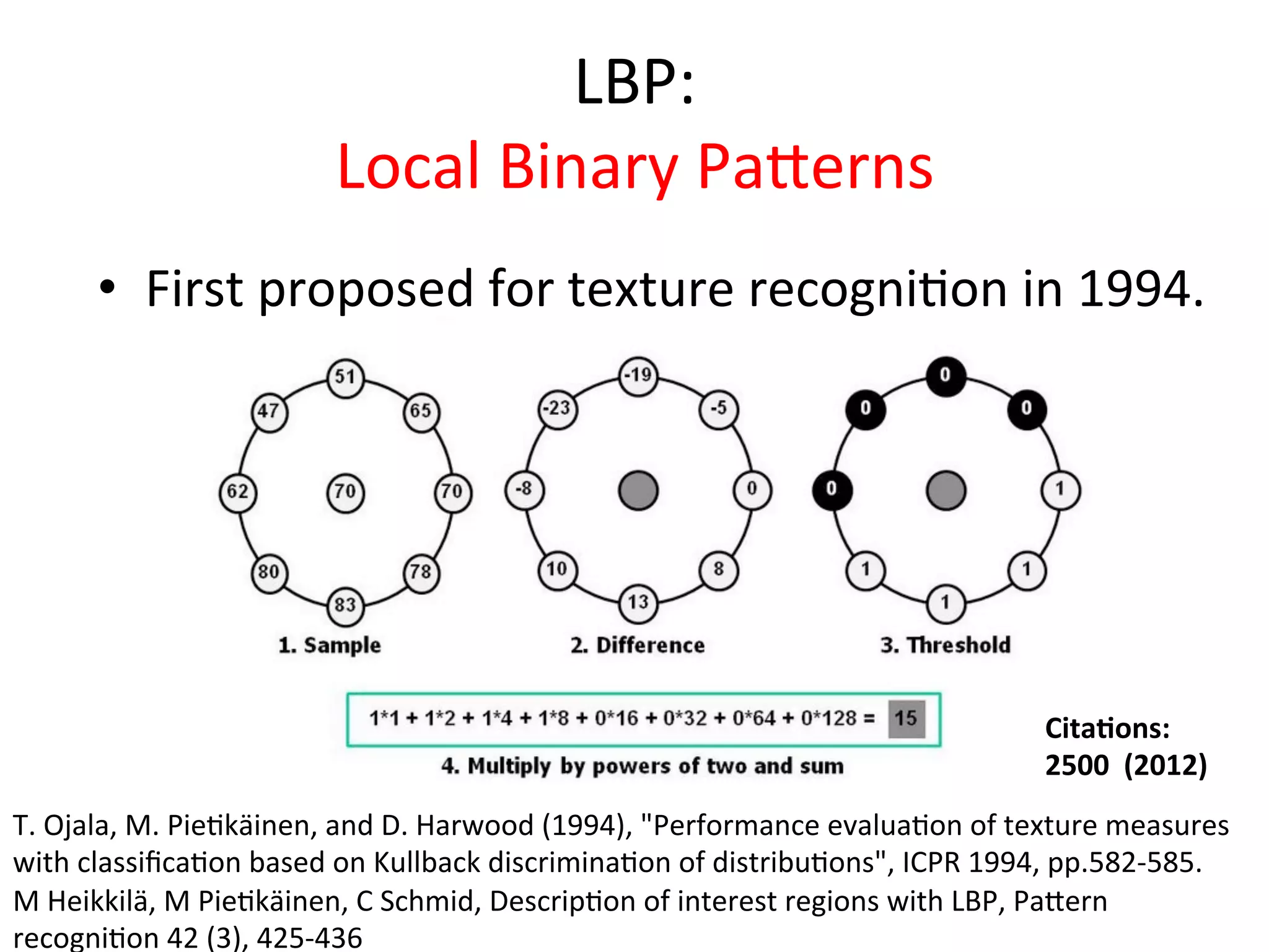 LBP:	
  
                                  Local	
  Binary	
  Paeerns	
  
        •  First	
  proposed	
  for	
  texture	
  recogni<on	
  in	
  1994.	
  




                                                                                                             Cita%ons:	
  	
  
                                                                                                             2500	
  	
  (2012)	
  
T.	
  Ojala,	
  M.	
  Pie<käinen,	
  and	
  D.	
  Harwood	
  (1994),	
  "Performance	
  evalua<on	
  of	
  texture	
  measures	
  
with	
  classiﬁca<on	
  based	
  on	
  Kullback	
  discrimina<on	
  of	
  distribu<ons",	
  ICPR	
  1994,	
  pp.582-­‐585.	
  
M	
  Heikkilä,	
  M	
  Pie<käinen,	
  C	
  Schmid,	
  Descrip<on	
  of	
  interest	
  regions	
  with	
  LBP,	
  Paeern	
  
recogni<on	
  42	
  (3),	
  425-­‐436	
  
 